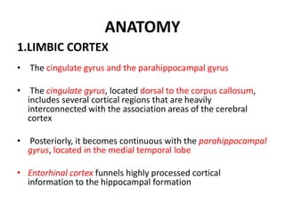 ANATOMY
1.LIMBIC CORTEX
• The cingulate gyrus and the parahippocampal gyrus
• The cingulate gyrus, located dorsal to the corpus callosum,
includes several cortical regions that are heavily
interconnected with the association areas of the cerebral
cortex
• Posteriorly, it becomes continuous with the parahippocampal
gyrus, located in the medial temporal lobe
• Entorhinal cortex funnels highly processed cortical
information to the hippocampal formation
 