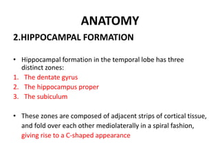 ANATOMY
2.HIPPOCAMPAL FORMATION
• Hippocampal formation in the temporal lobe has three
distinct zones:
1. The dentate gyrus
2. The hippocampus proper
3. The subiculum
• These zones are composed of adjacent strips of cortical tissue,
and fold over each other mediolaterally in a spiral fashion,
giving rise to a C-shaped appearance
 