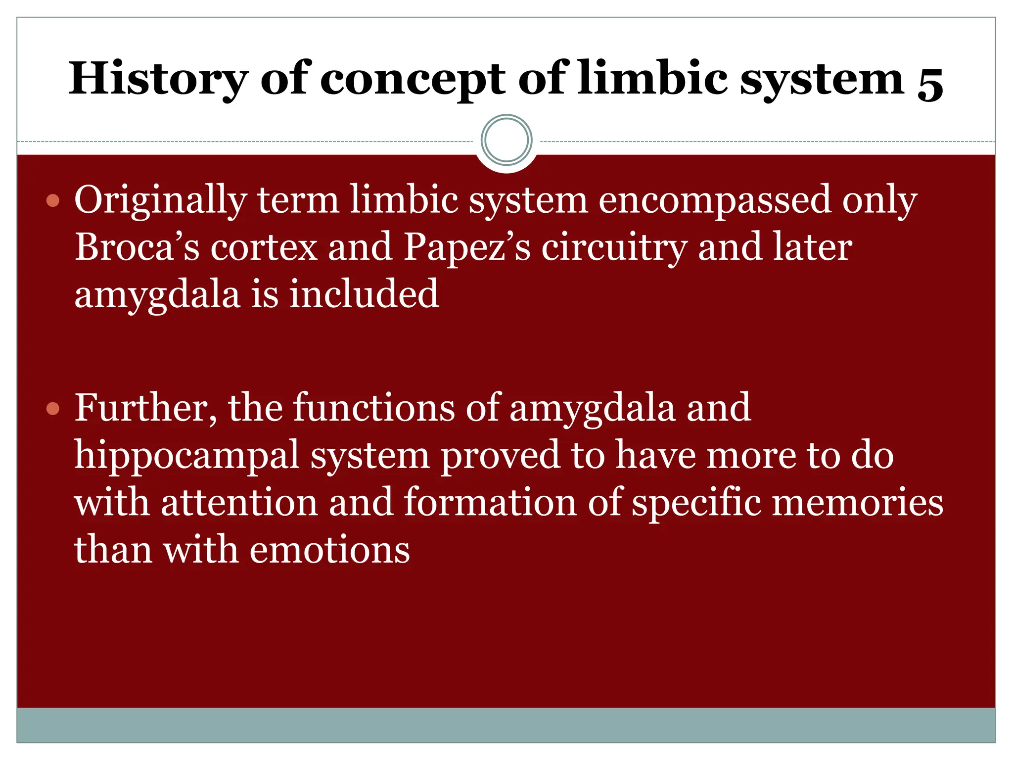 History of concept of limbic system 5
 Originally term limbic system encompassed only
Broca’s cortex and Papez’s circuitry and later
amygdala is included
 Further, the functions of amygdala and
hippocampal system proved to have more to do
with attention and formation of specific memories
than with emotions
 