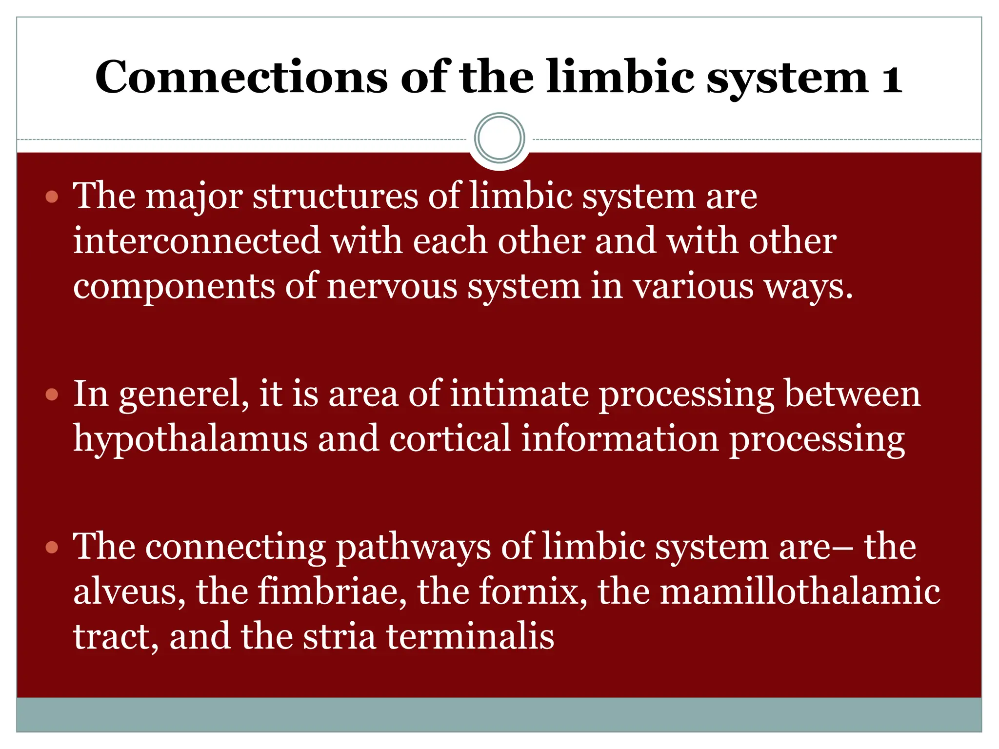 Connections of the limbic system 1
 The major structures of limbic system are
interconnected with each other and with other
components of nervous system in various ways.
 In generel, it is area of intimate processing between
hypothalamus and cortical information processing
 The connecting pathways of limbic system are– the
alveus, the fimbriae, the fornix, the mamillothalamic
tract, and the stria terminalis
 