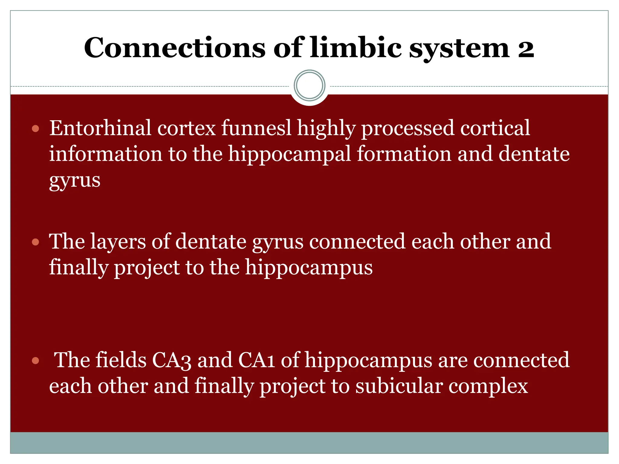 Connections of limbic system 2
 Entorhinal cortex funnesl highly processed cortical
information to the hippocampal formation and dentate
gyrus
 The layers of dentate gyrus connected each other and
finally project to the hippocampus
 The fields CA3 and CA1 of hippocampus are connected
each other and finally project to subicular complex
 