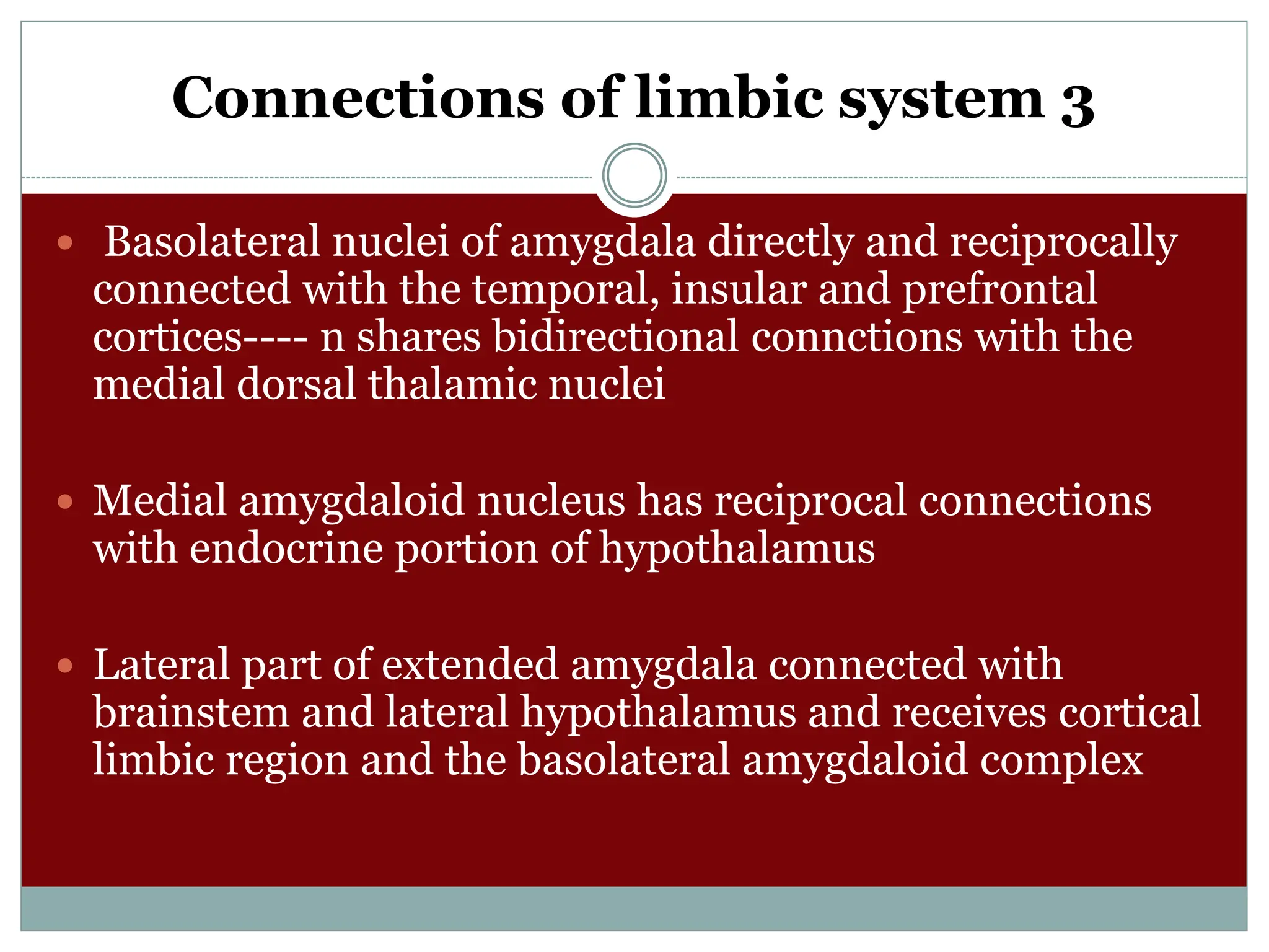 Connections of limbic system 3
 Basolateral nuclei of amygdala directly and reciprocally
connected with the temporal, insular and prefrontal
cortices---- n shares bidirectional connctions with the
medial dorsal thalamic nuclei
 Medial amygdaloid nucleus has reciprocal connections
with endocrine portion of hypothalamus
 Lateral part of extended amygdala connected with
brainstem and lateral hypothalamus and receives cortical
limbic region and the basolateral amygdaloid complex
 