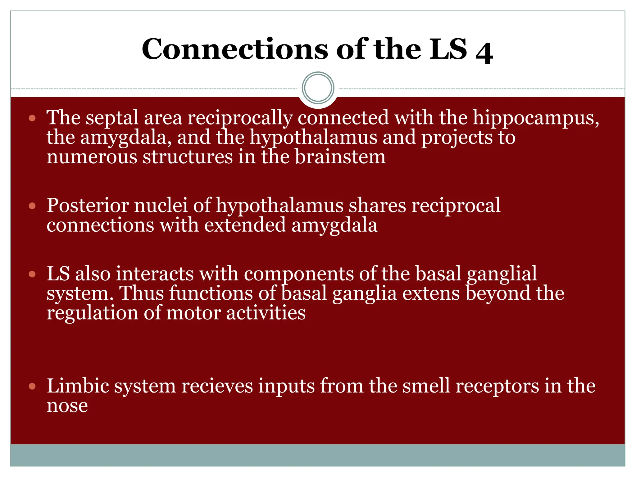 Connections of the LS 4
 The septal area reciprocally connected with the hippocampus,
the amygdala, and the hypothalamus and projects to
numerous structures in the brainstem
 Posterior nuclei of hypothalamus shares reciprocal
connections with extended amygdala
 LS also interacts with components of the basal ganglial
system. Thus functions of basal ganglia extens beyond the
regulation of motor activities
 Limbic system recieves inputs from the smell receptors in the
nose
 
