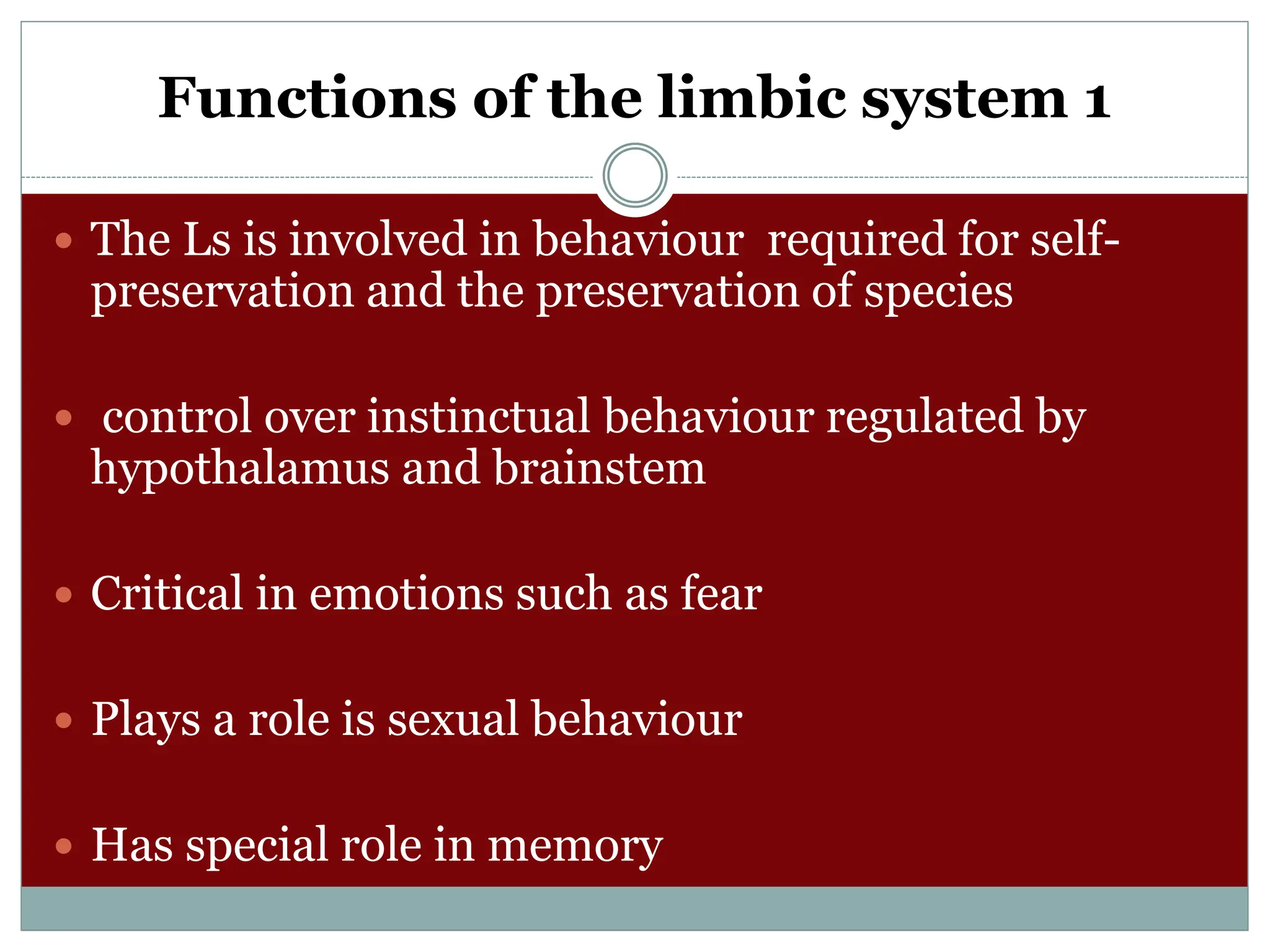 Functions of the limbic system 1
 The Ls is involved in behaviour required for self-
preservation and the preservation of species
 control over instinctual behaviour regulated by
hypothalamus and brainstem
 Critical in emotions such as fear
 Plays a role is sexual behaviour
 Has special role in memory
 
