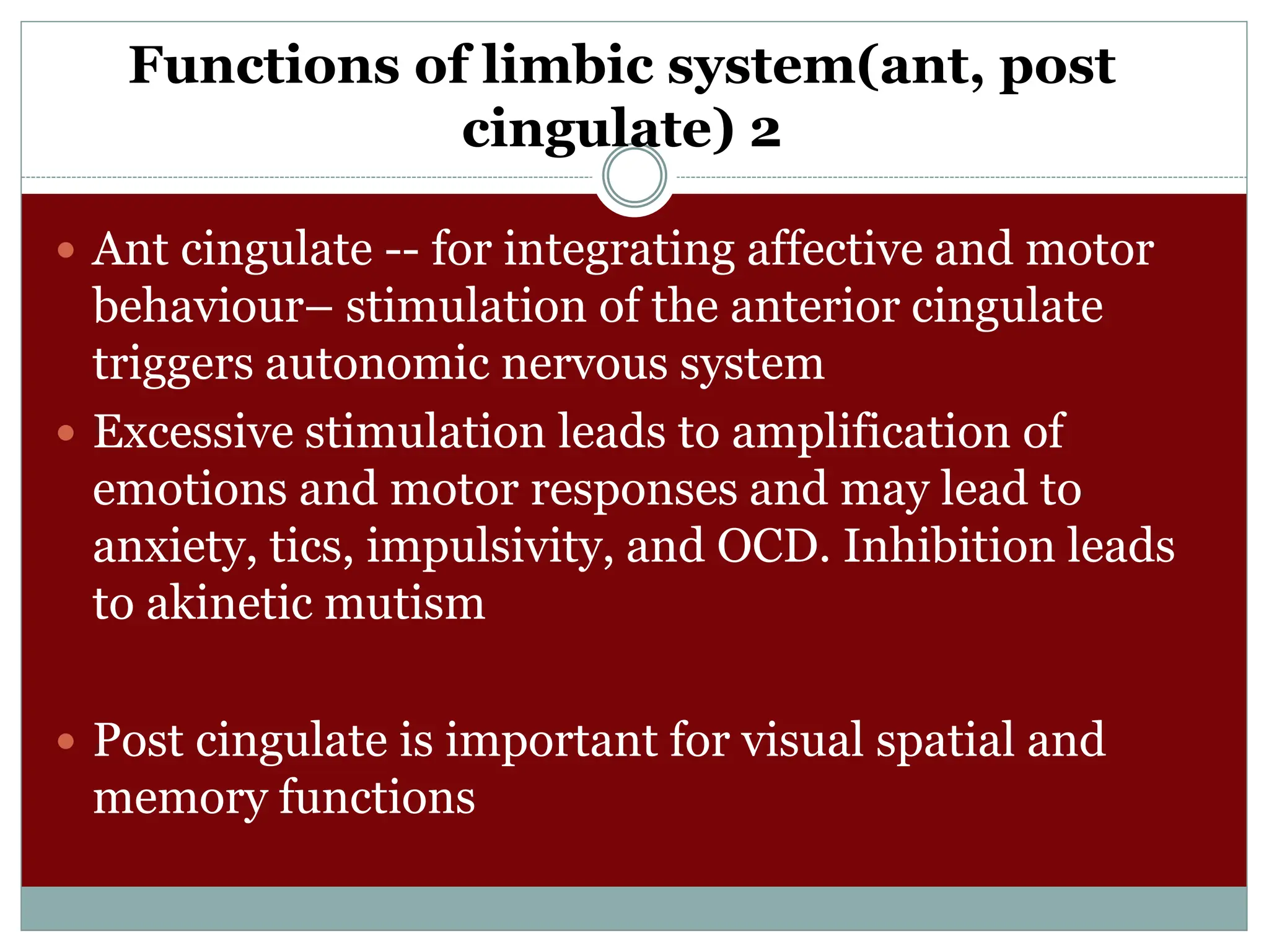 Functions of limbic system(ant, post
cingulate) 2
 Ant cingulate -- for integrating affective and motor
behaviour– stimulation of the anterior cingulate
triggers autonomic nervous system
 Excessive stimulation leads to amplification of
emotions and motor responses and may lead to
anxiety, tics, impulsivity, and OCD. Inhibition leads
to akinetic mutism
 Post cingulate is important for visual spatial and
memory functions
 