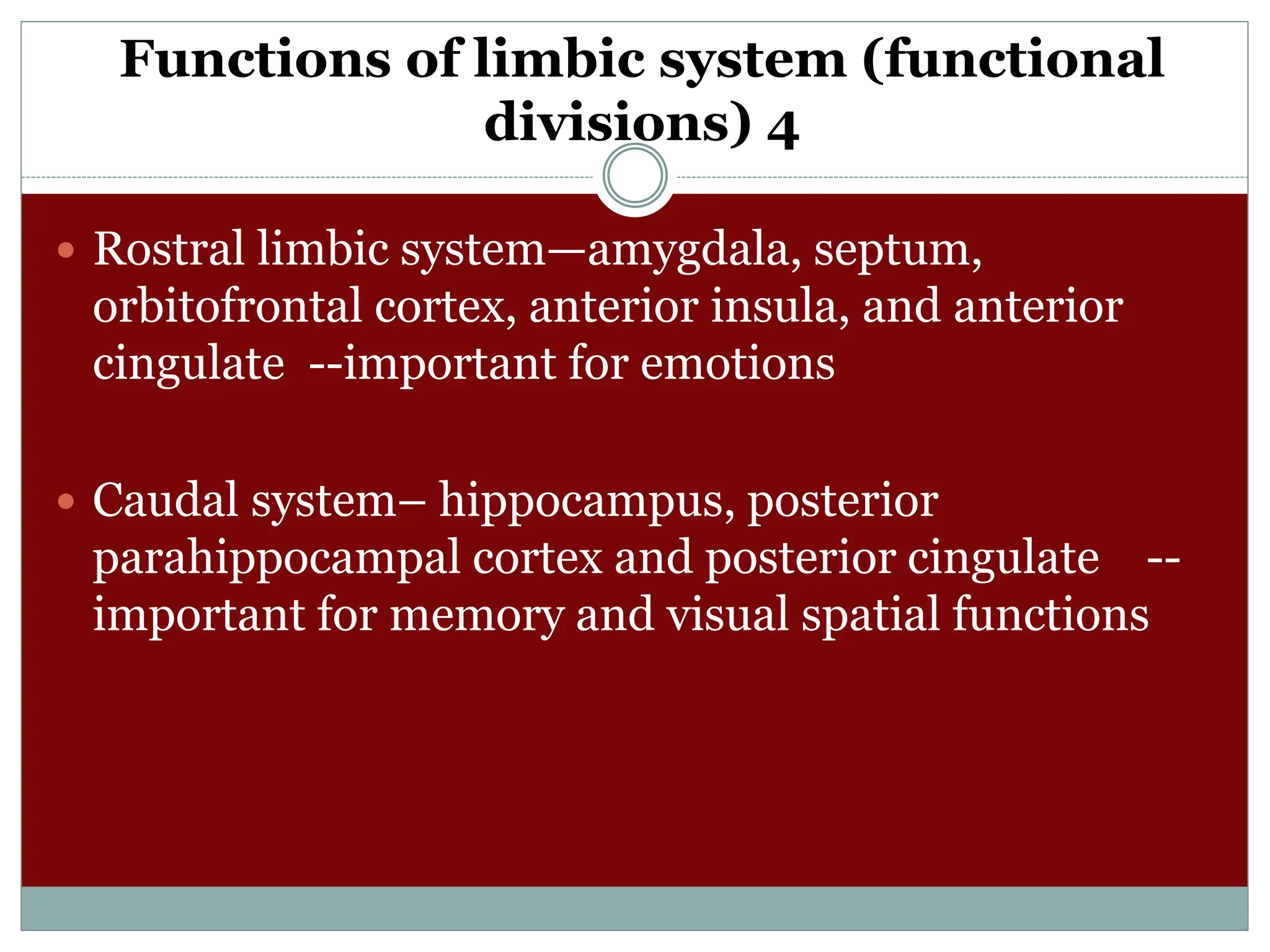 Functions of limbic system (functional
divisions) 4
 Rostral limbic system—amygdala, septum,
orbitofrontal cortex, anterior insula, and anterior
cingulate --important for emotions
 Caudal system– hippocampus, posterior
parahippocampal cortex and posterior cingulate --
important for memory and visual spatial functions
 