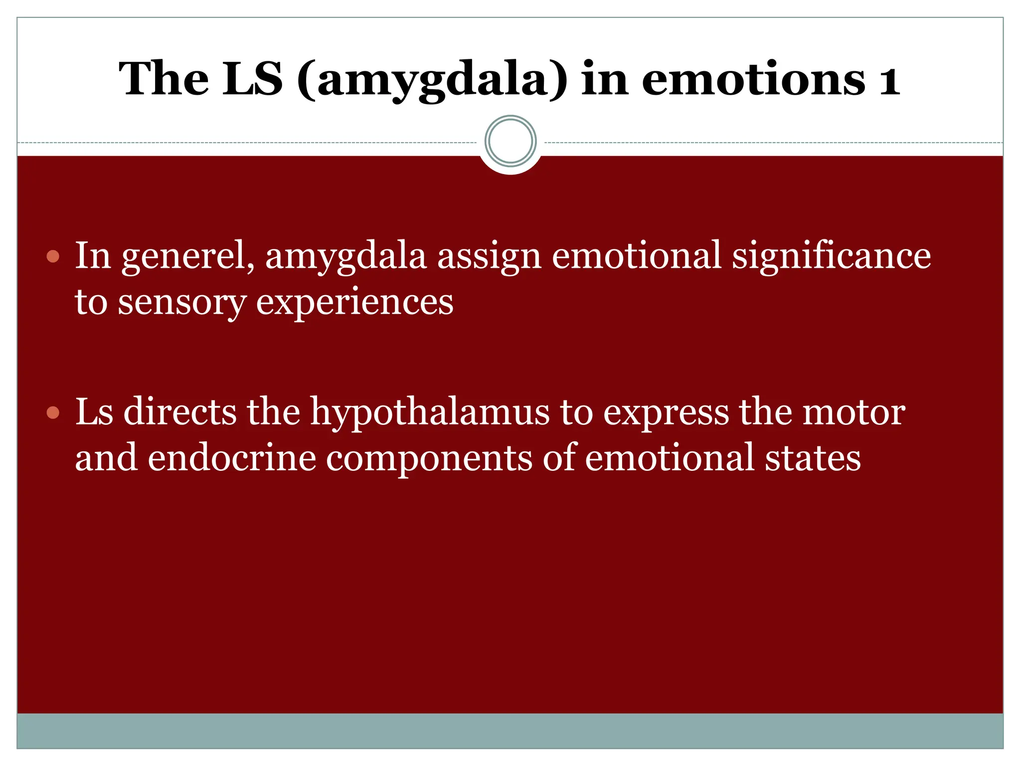 The LS (amygdala) in emotions 1
 In generel, amygdala assign emotional significance
to sensory experiences
 Ls directs the hypothalamus to express the motor
and endocrine components of emotional states
 