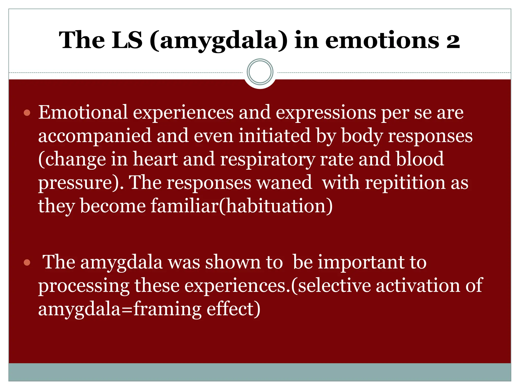 The LS (amygdala) in emotions 2
 Emotional experiences and expressions per se are
accompanied and even initiated by body responses
(change in heart and respiratory rate and blood
pressure). The responses waned with repitition as
they become familiar(habituation)
 The amygdala was shown to be important to
processing these experiences.(selective activation of
amygdala=framing effect)
 