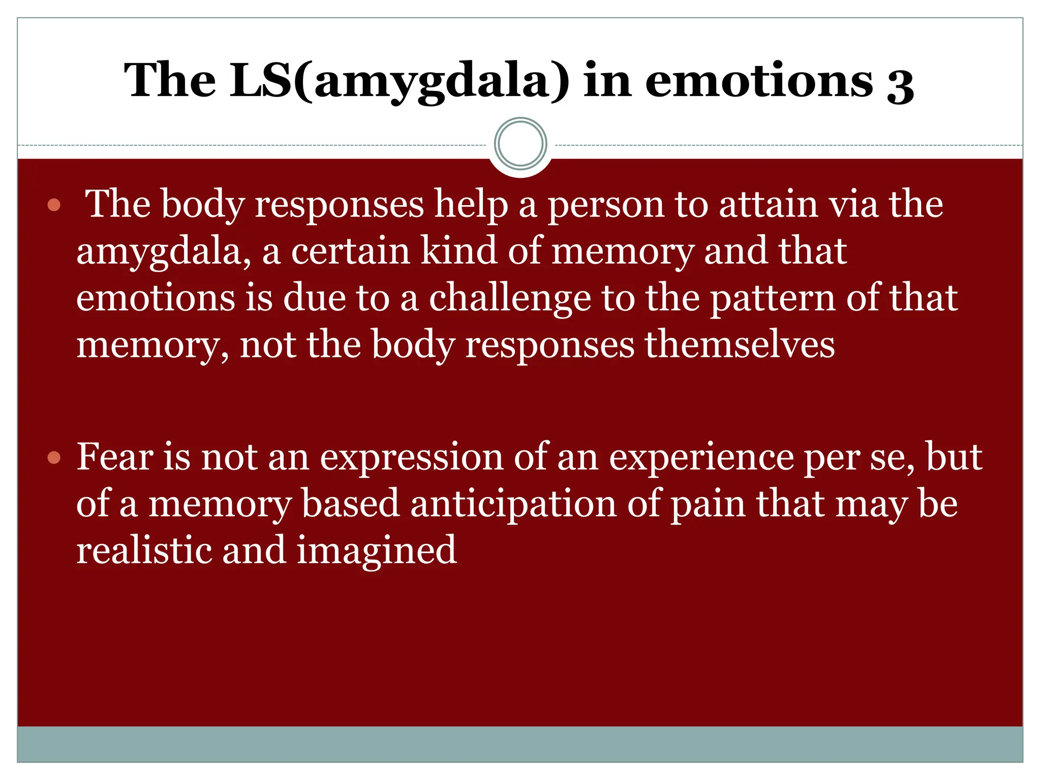 The LS(amygdala) in emotions 3
 The body responses help a person to attain via the
amygdala, a certain kind of memory and that
emotions is due to a challenge to the pattern of that
memory, not the body responses themselves
 Fear is not an expression of an experience per se, but
of a memory based anticipation of pain that may be
realistic and imagined
 