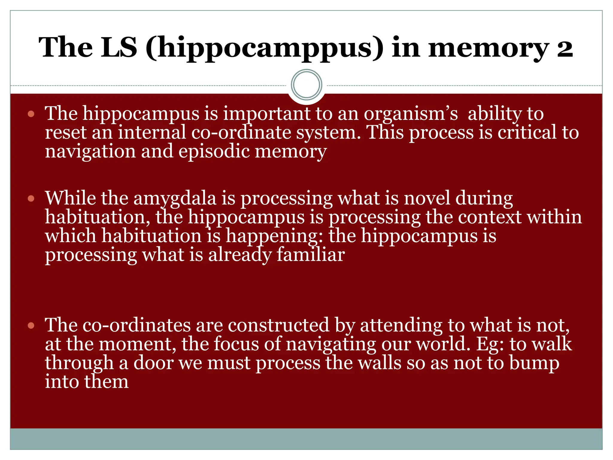 The LS (hippocamppus) in memory 2
 The hippocampus is important to an organism’s ability to
reset an internal co-ordinate system. This process is critical to
navigation and episodic memory
 While the amygdala is processing what is novel during
habituation, the hippocampus is processing the context within
which habituation is happening: the hippocampus is
processing what is already familiar
 The co-ordinates are constructed by attending to what is not,
at the moment, the focus of navigating our world. Eg: to walk
through a door we must process the walls so as not to bump
into them
 
