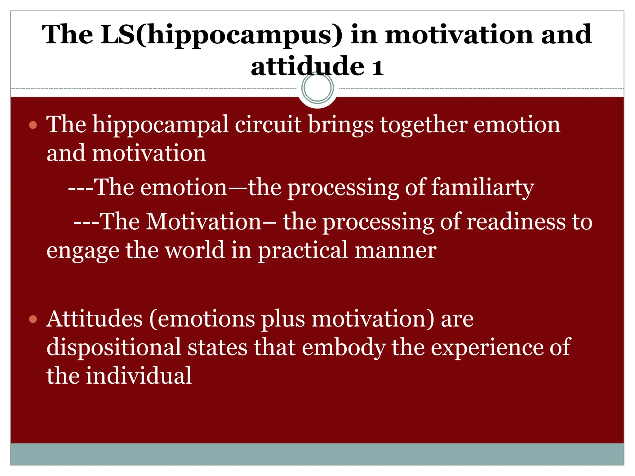 The LS(hippocampus) in motivation and
attidude 1
 The hippocampal circuit brings together emotion
and motivation
---The emotion—the processing of familiarty
---The Motivation– the processing of readiness to
engage the world in practical manner
 Attitudes (emotions plus motivation) are
dispositional states that embody the experience of
the individual
 