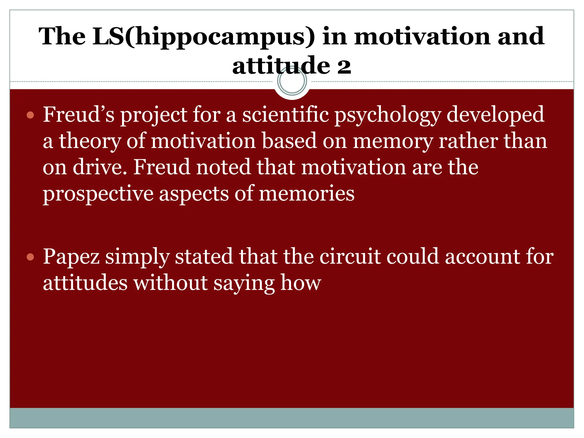 The LS(hippocampus) in motivation and
attitude 2
 Freud’s project for a scientific psychology developed
a theory of motivation based on memory rather than
on drive. Freud noted that motivation are the
prospective aspects of memories
 Papez simply stated that the circuit could account for
attitudes without saying how
 