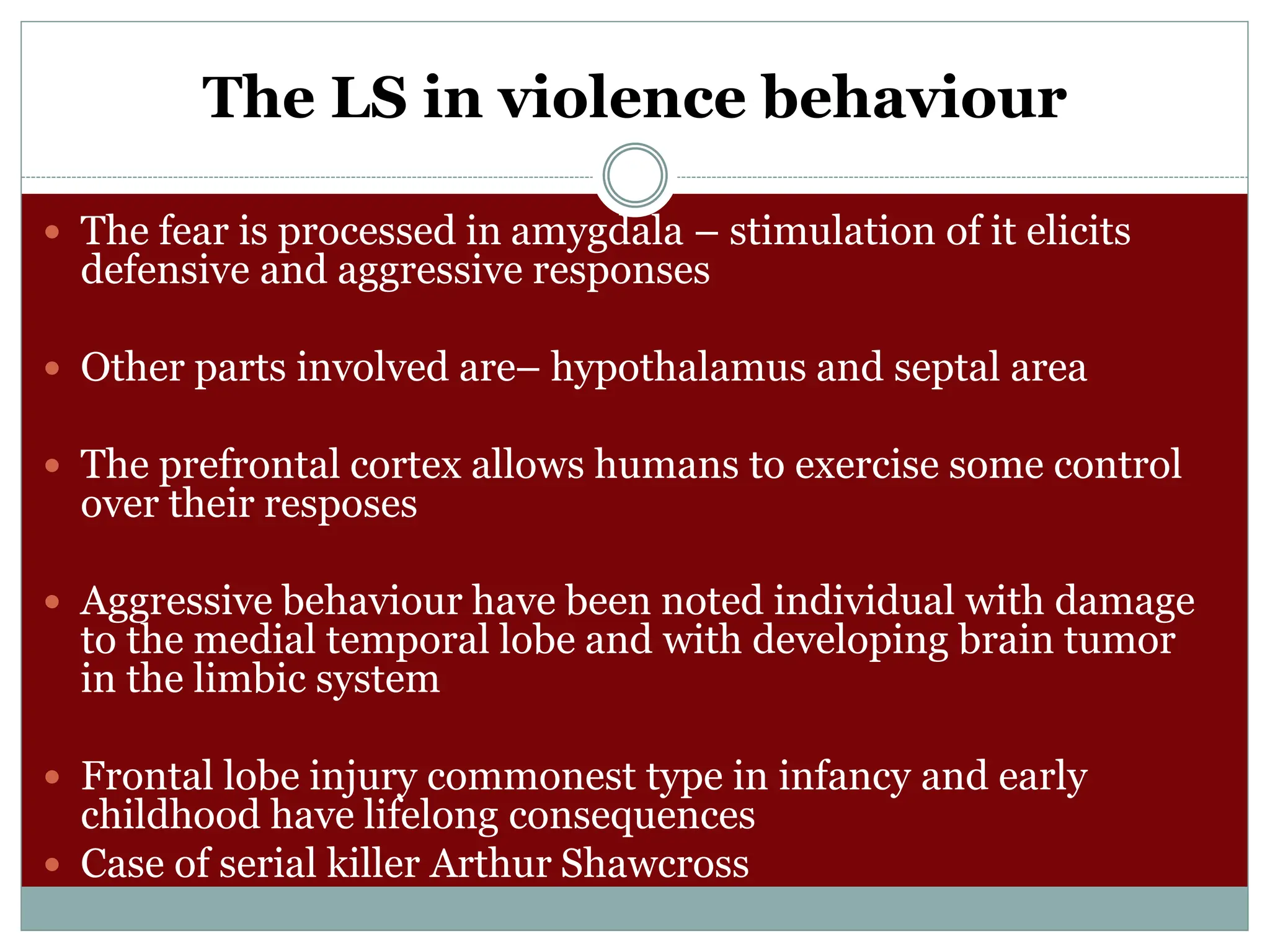 The LS in violence behaviour
 The fear is processed in amygdala – stimulation of it elicits
defensive and aggressive responses
 Other parts involved are– hypothalamus and septal area
 The prefrontal cortex allows humans to exercise some control
over their resposes
 Aggressive behaviour have been noted individual with damage
to the medial temporal lobe and with developing brain tumor
in the limbic system
 Frontal lobe injury commonest type in infancy and early
childhood have lifelong consequences
 Case of serial killer Arthur Shawcross
 