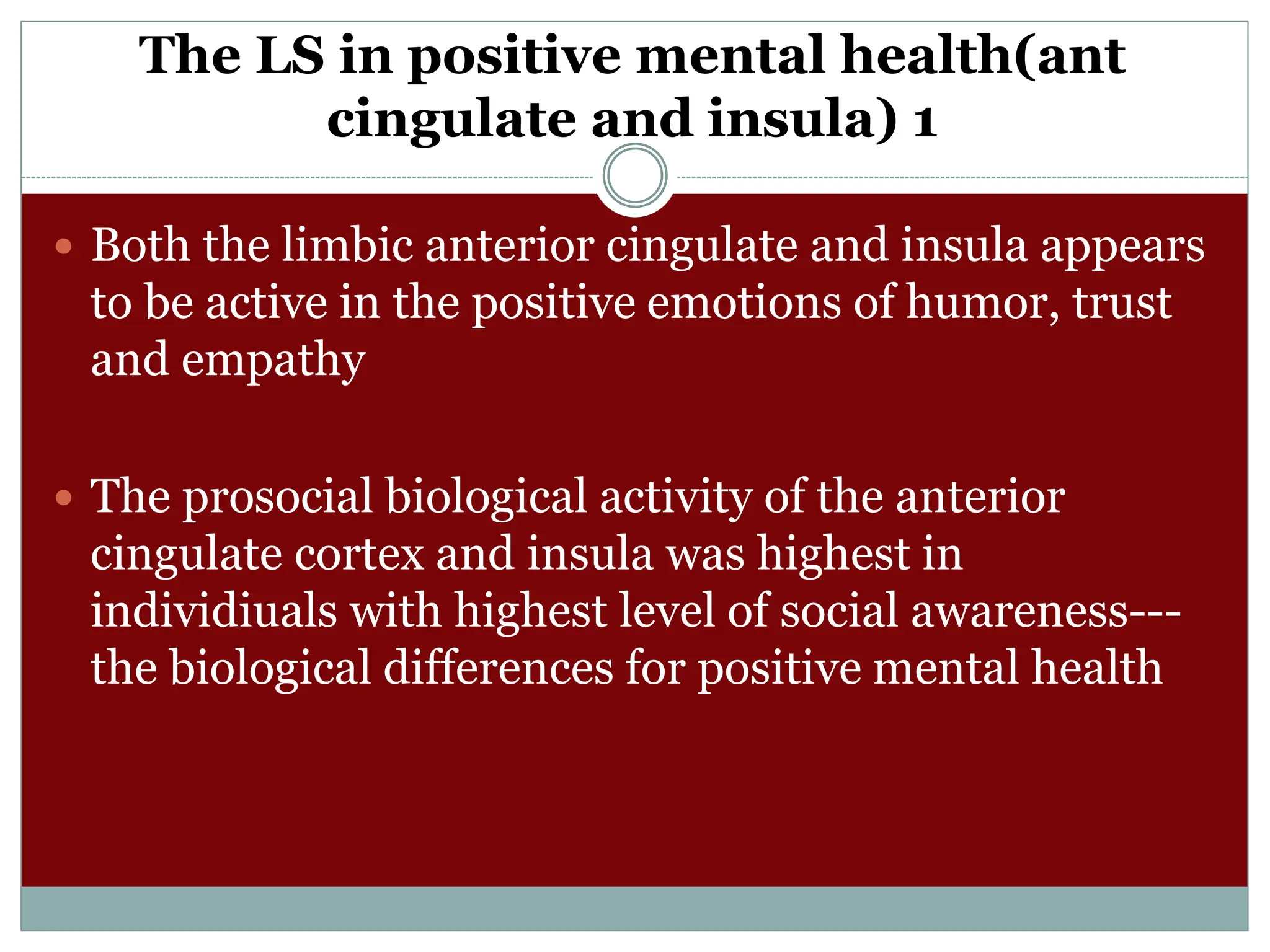 The LS in positive mental health(ant
cingulate and insula) 1
 Both the limbic anterior cingulate and insula appears
to be active in the positive emotions of humor, trust
and empathy
 The prosocial biological activity of the anterior
cingulate cortex and insula was highest in
individiuals with highest level of social awareness---
the biological differences for positive mental health
 
