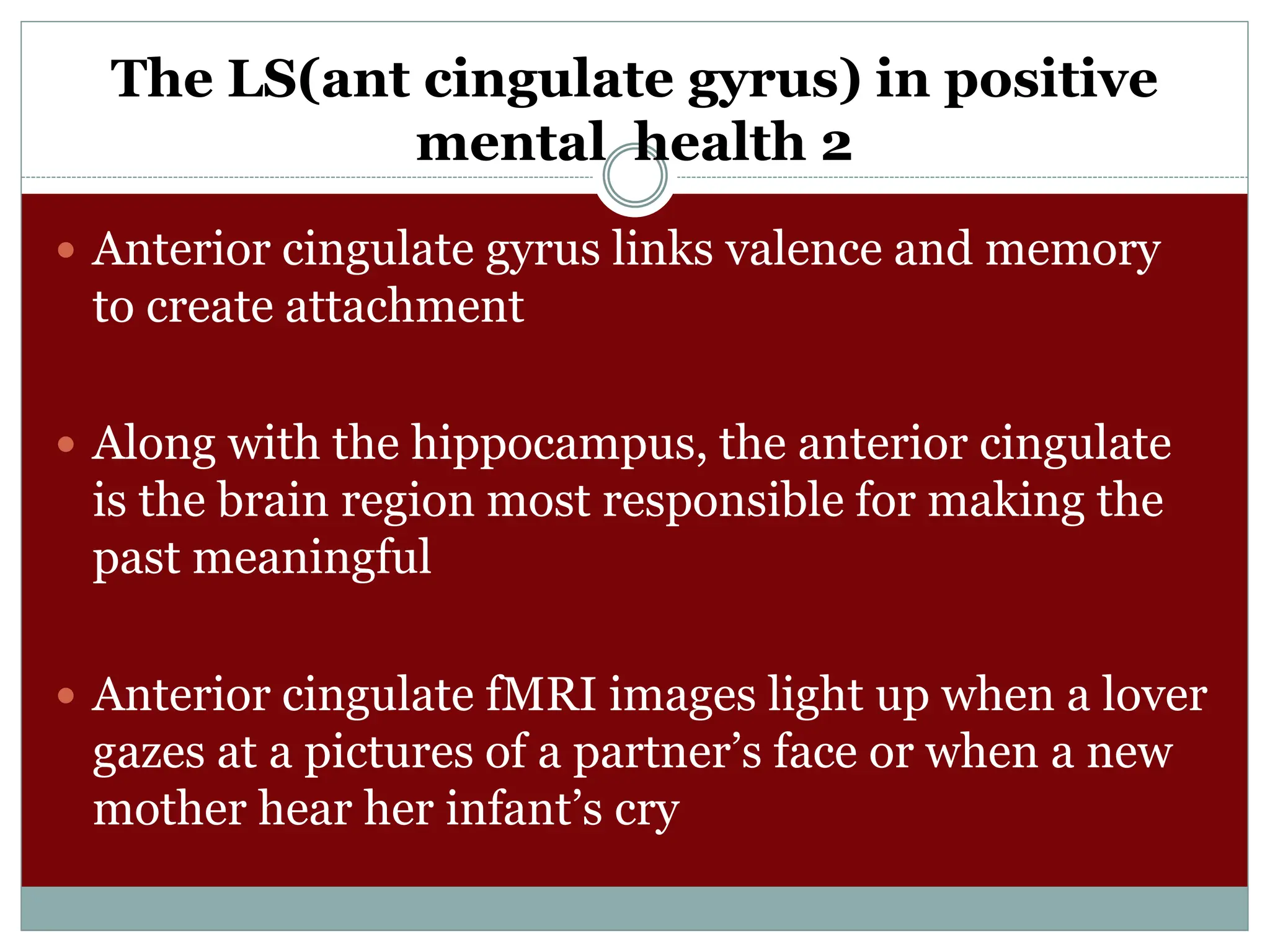The LS(ant cingulate gyrus) in positive
mental health 2
 Anterior cingulate gyrus links valence and memory
to create attachment
 Along with the hippocampus, the anterior cingulate
is the brain region most responsible for making the
past meaningful
 Anterior cingulate fMRI images light up when a lover
gazes at a pictures of a partner’s face or when a new
mother hear her infant’s cry
 