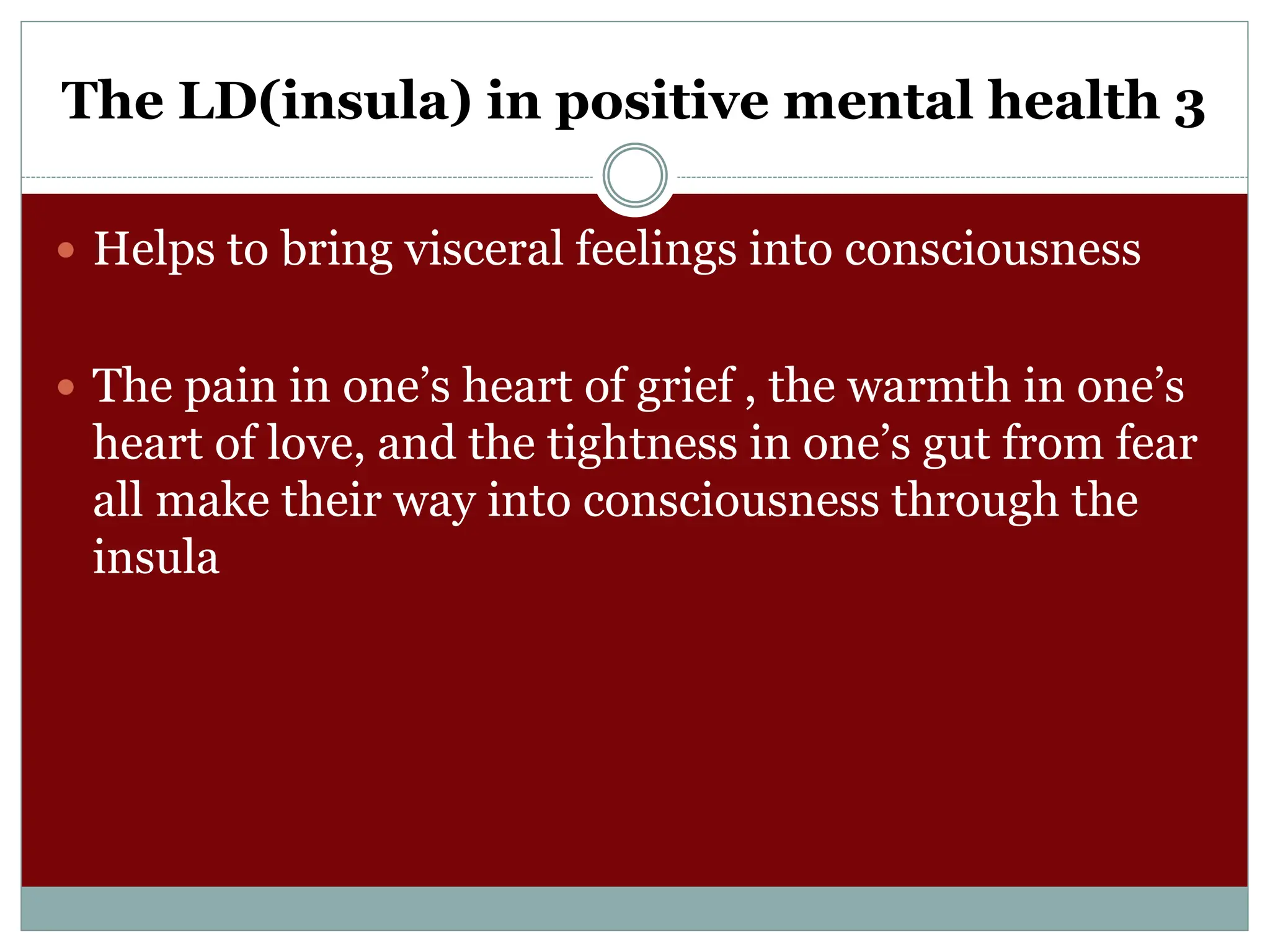 The LD(insula) in positive mental health 3
 Helps to bring visceral feelings into consciousness
 The pain in one’s heart of grief , the warmth in one’s
heart of love, and the tightness in one’s gut from fear
all make their way into consciousness through the
insula
 