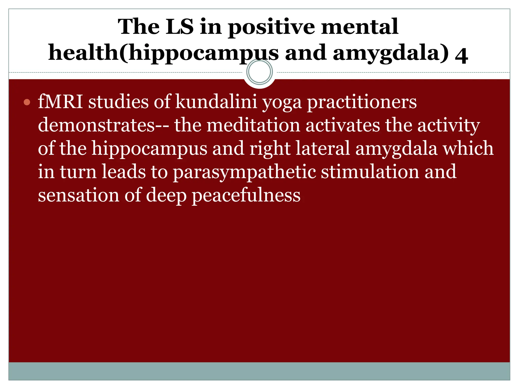 The LS in positive mental
health(hippocampus and amygdala) 4
 fMRI studies of kundalini yoga practitioners
demonstrates-- the meditation activates the activity
of the hippocampus and right lateral amygdala which
in turn leads to parasympathetic stimulation and
sensation of deep peacefulness
 
