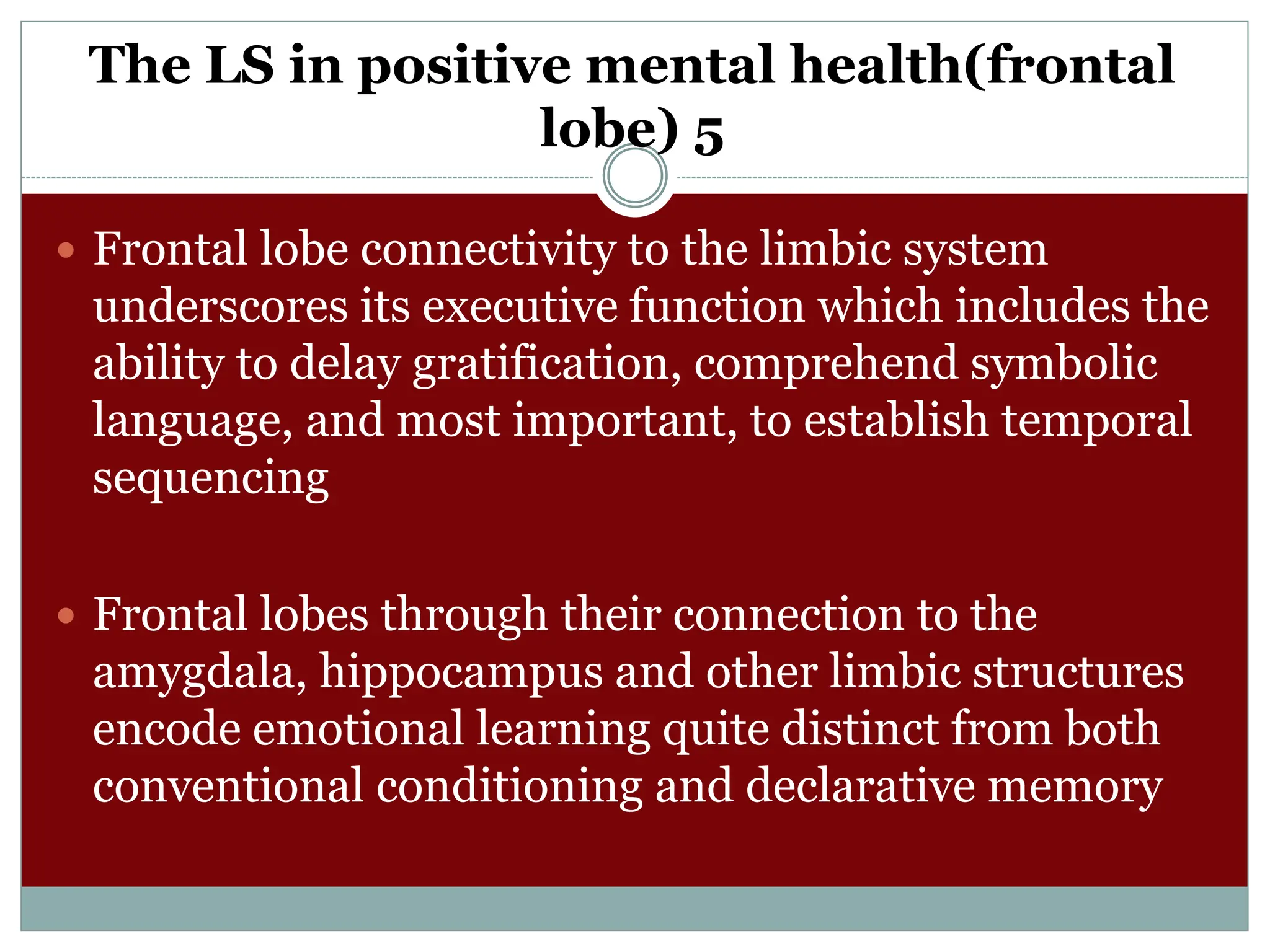 The LS in positive mental health(frontal
lobe) 5
 Frontal lobe connectivity to the limbic system
underscores its executive function which includes the
ability to delay gratification, comprehend symbolic
language, and most important, to establish temporal
sequencing
 Frontal lobes through their connection to the
amygdala, hippocampus and other limbic structures
encode emotional learning quite distinct from both
conventional conditioning and declarative memory
 