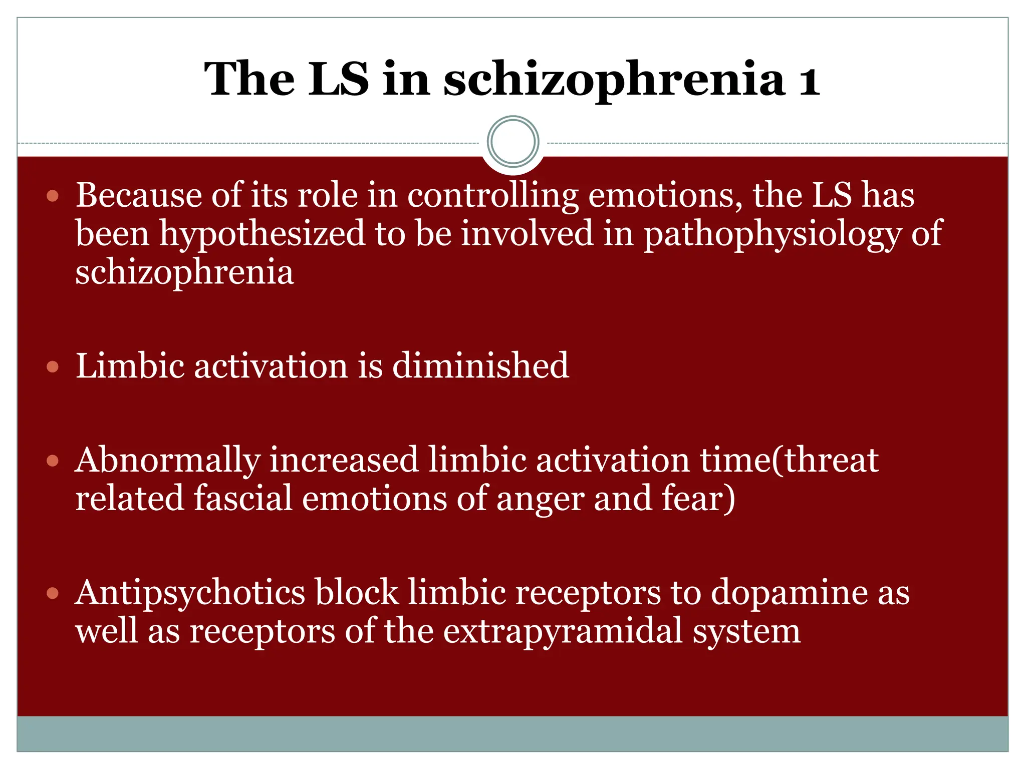 The LS in schizophrenia 1
 Because of its role in controlling emotions, the LS has
been hypothesized to be involved in pathophysiology of
schizophrenia
 Limbic activation is diminished
 Abnormally increased limbic activation time(threat
related fascial emotions of anger and fear)
 Antipsychotics block limbic receptors to dopamine as
well as receptors of the extrapyramidal system
 