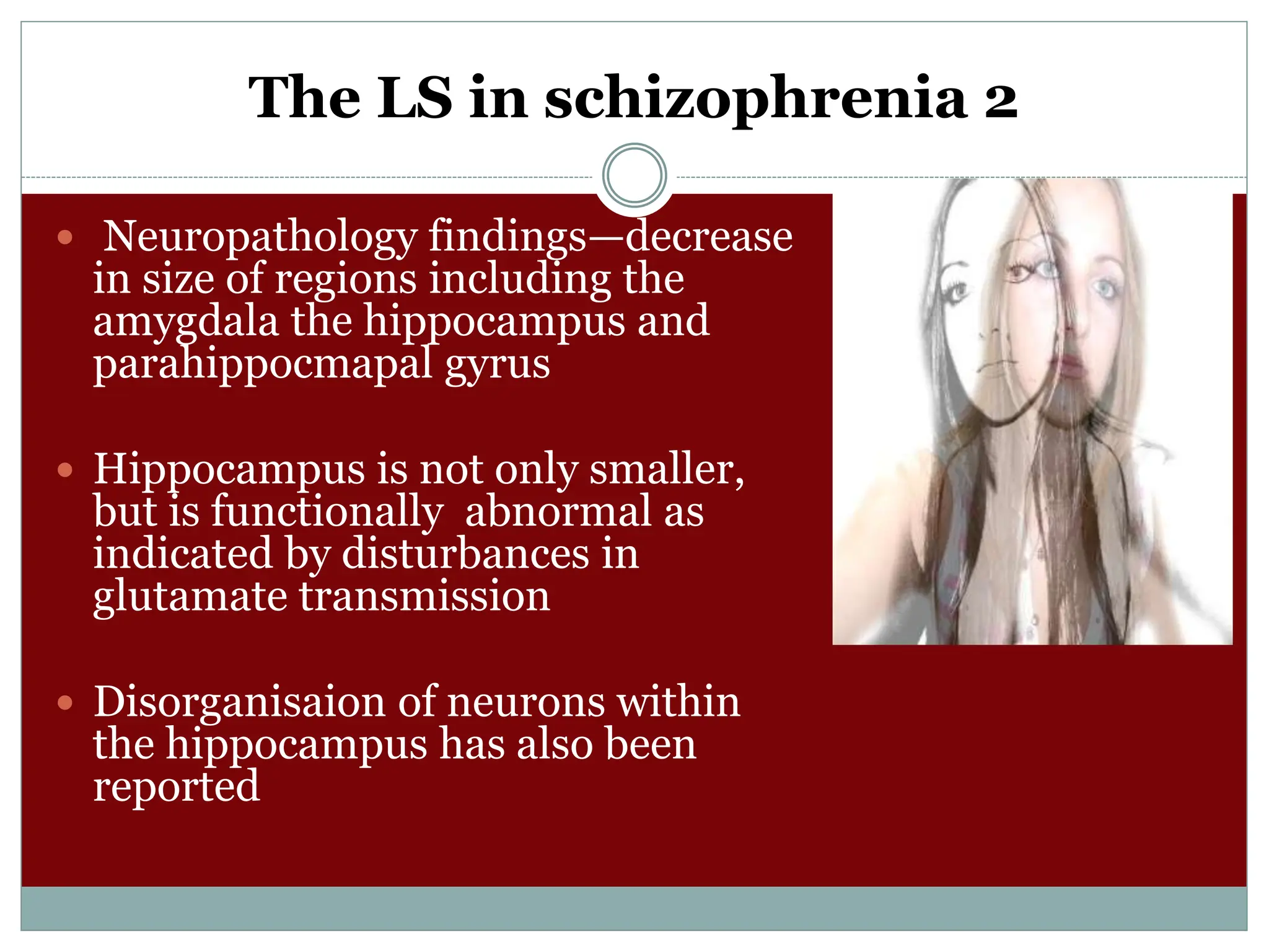 The LS in schizophrenia 2
 Neuropathology findings—decrease
in size of regions including the
amygdala the hippocampus and
parahippocmapal gyrus
 Hippocampus is not only smaller,
but is functionally abnormal as
indicated by disturbances in
glutamate transmission
 Disorganisaion of neurons within
the hippocampus has also been
reported
 