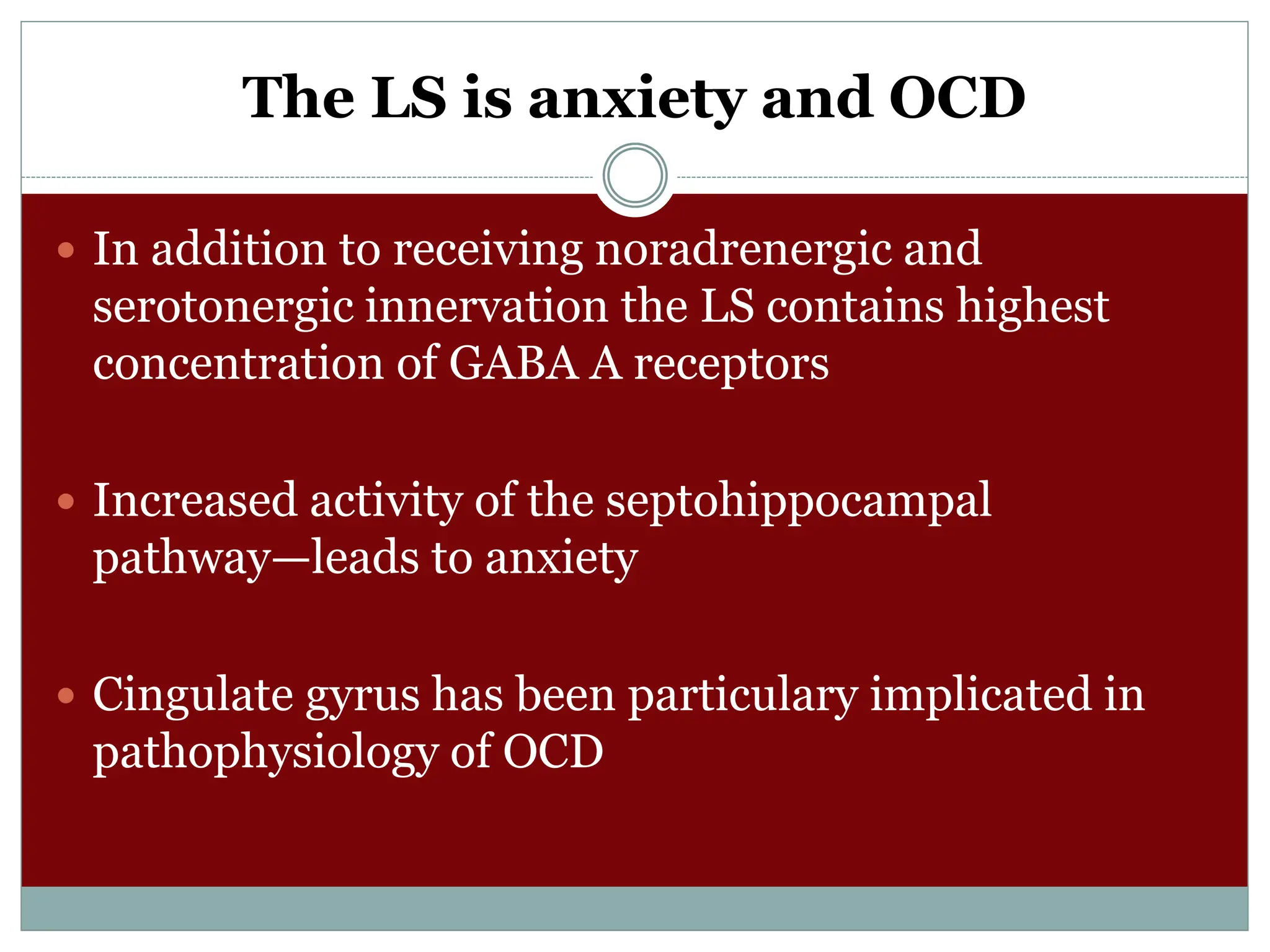 The LS is anxiety and OCD
 In addition to receiving noradrenergic and
serotonergic innervation the LS contains highest
concentration of GABA A receptors
 Increased activity of the septohippocampal
pathway—leads to anxiety
 Cingulate gyrus has been particulary implicated in
pathophysiology of OCD
 