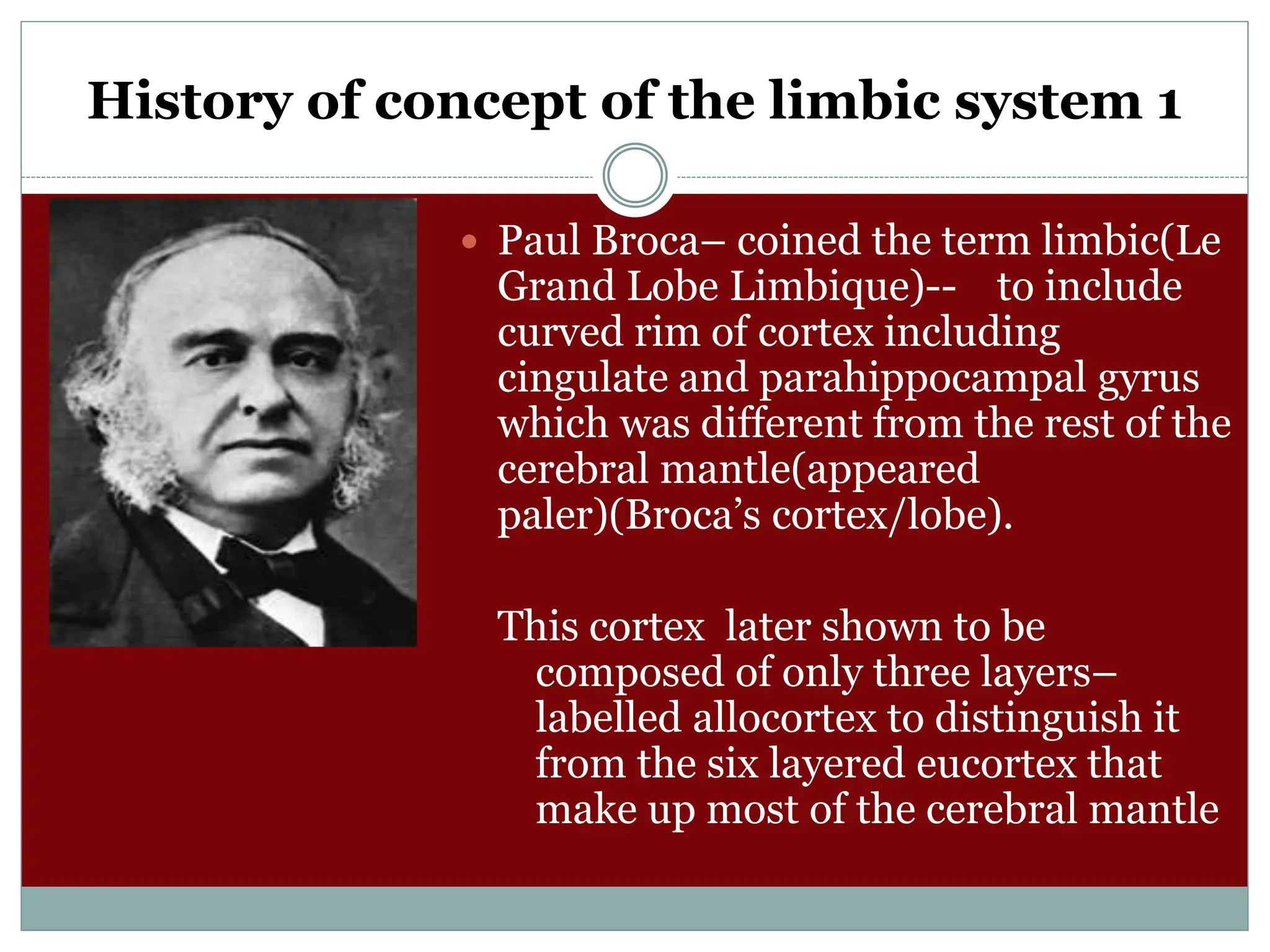 History of concept of the limbic system 1
 Paul Broca– coined the term limbic(Le
Grand Lobe Limbique)-- to include
curved rim of cortex including
cingulate and parahippocampal gyrus
which was different from the rest of the
cerebral mantle(appeared
paler)(Broca’s cortex/lobe).
This cortex later shown to be
composed of only three layers–
labelled allocortex to distinguish it
from the six layered eucortex that
make up most of the cerebral mantle
 
