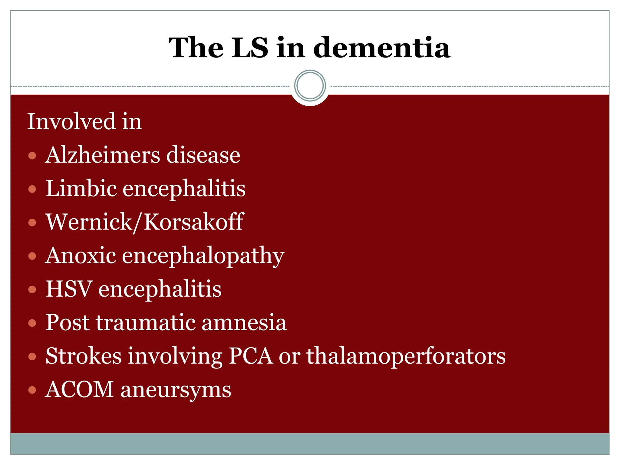 The LS in dementia
Involved in
 Alzheimers disease
 Limbic encephalitis
 Wernick/Korsakoff
 Anoxic encephalopathy
 HSV encephalitis
 Post traumatic amnesia
 Strokes involving PCA or thalamoperforators
 ACOM aneursyms
 