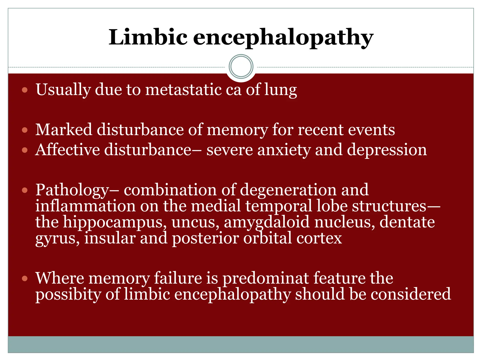 Limbic encephalopathy
 Usually due to metastatic ca of lung
 Marked disturbance of memory for recent events
 Affective disturbance– severe anxiety and depression
 Pathology– combination of degeneration and
inflammation on the medial temporal lobe structures—
the hippocampus, uncus, amygdaloid nucleus, dentate
gyrus, insular and posterior orbital cortex
 Where memory failure is predominat feature the
possibity of limbic encephalopathy should be considered
 