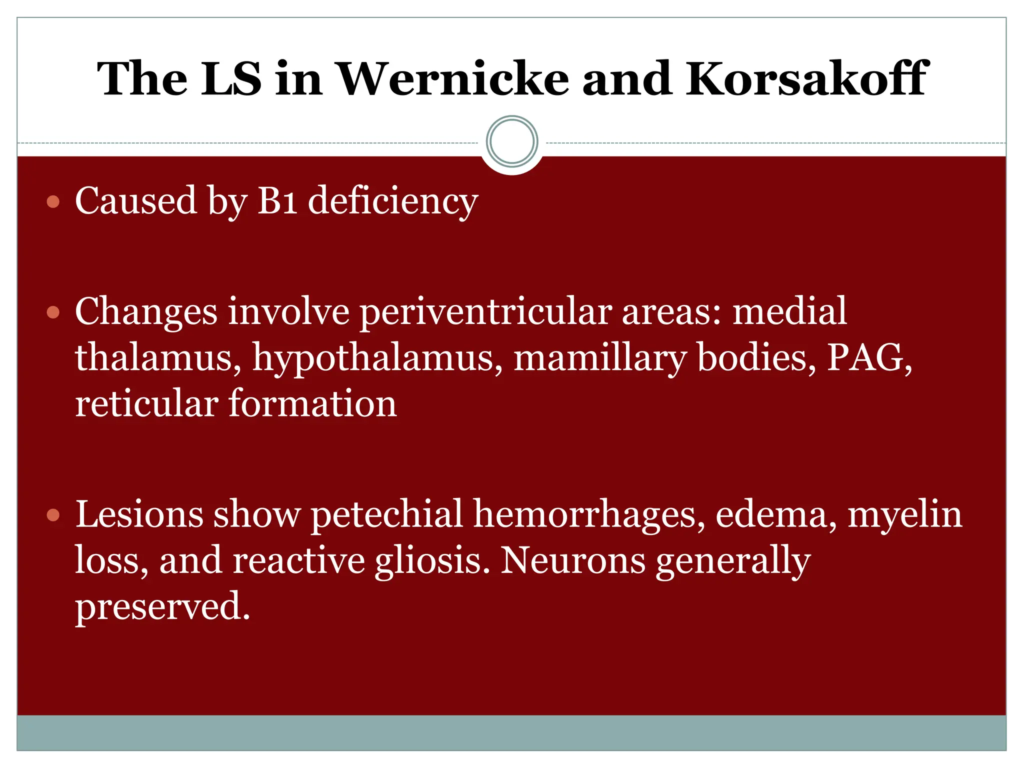 The LS in Wernicke and Korsakoff
 Caused by B1 deficiency
 Changes involve periventricular areas: medial
thalamus, hypothalamus, mamillary bodies, PAG,
reticular formation
 Lesions show petechial hemorrhages, edema, myelin
loss, and reactive gliosis. Neurons generally
preserved.
 