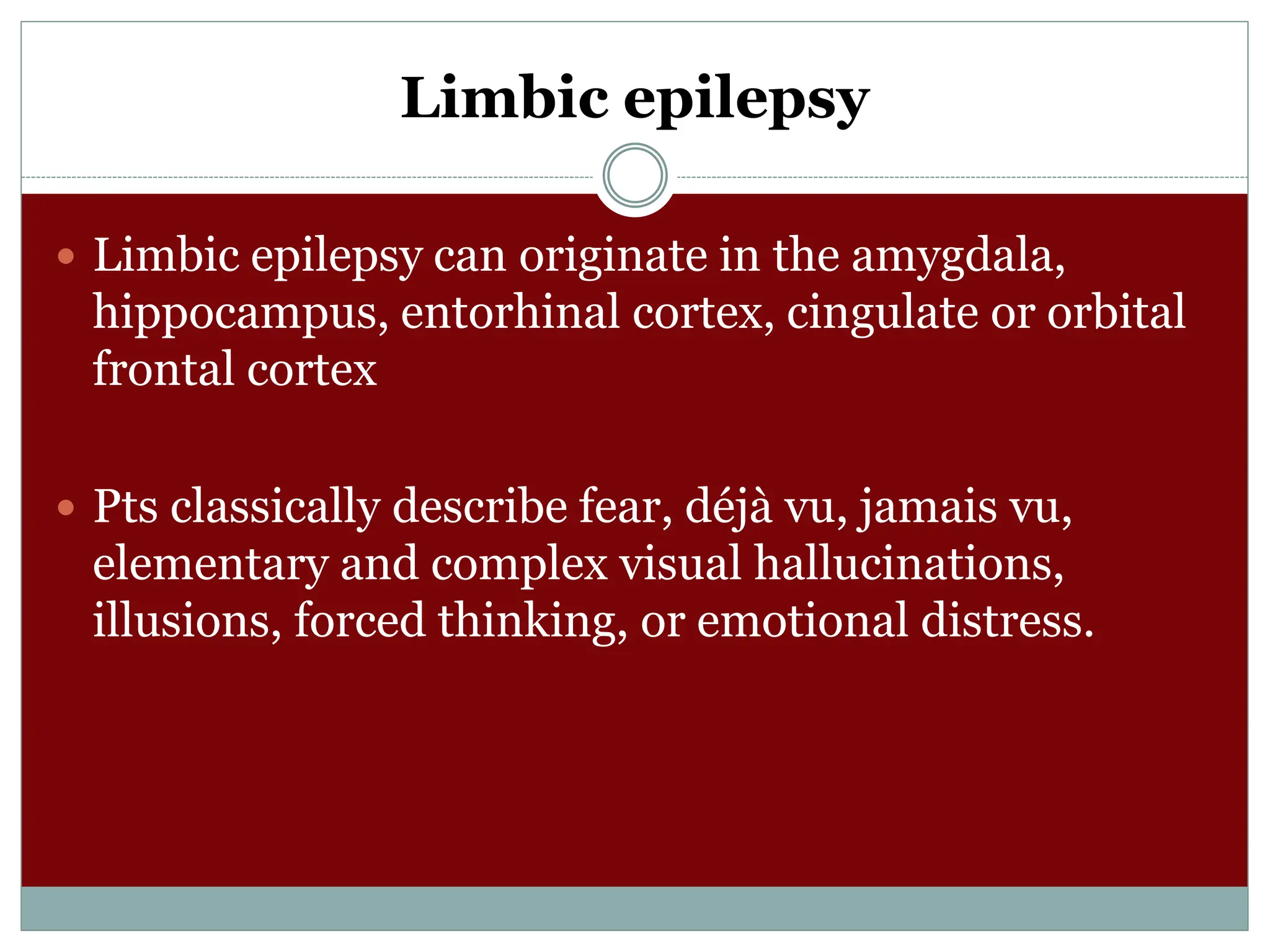 Limbic epilepsy
 Limbic epilepsy can originate in the amygdala,
hippocampus, entorhinal cortex, cingulate or orbital
frontal cortex
 Pts classically describe fear, déjà vu, jamais vu,
elementary and complex visual hallucinations,
illusions, forced thinking, or emotional distress.
 