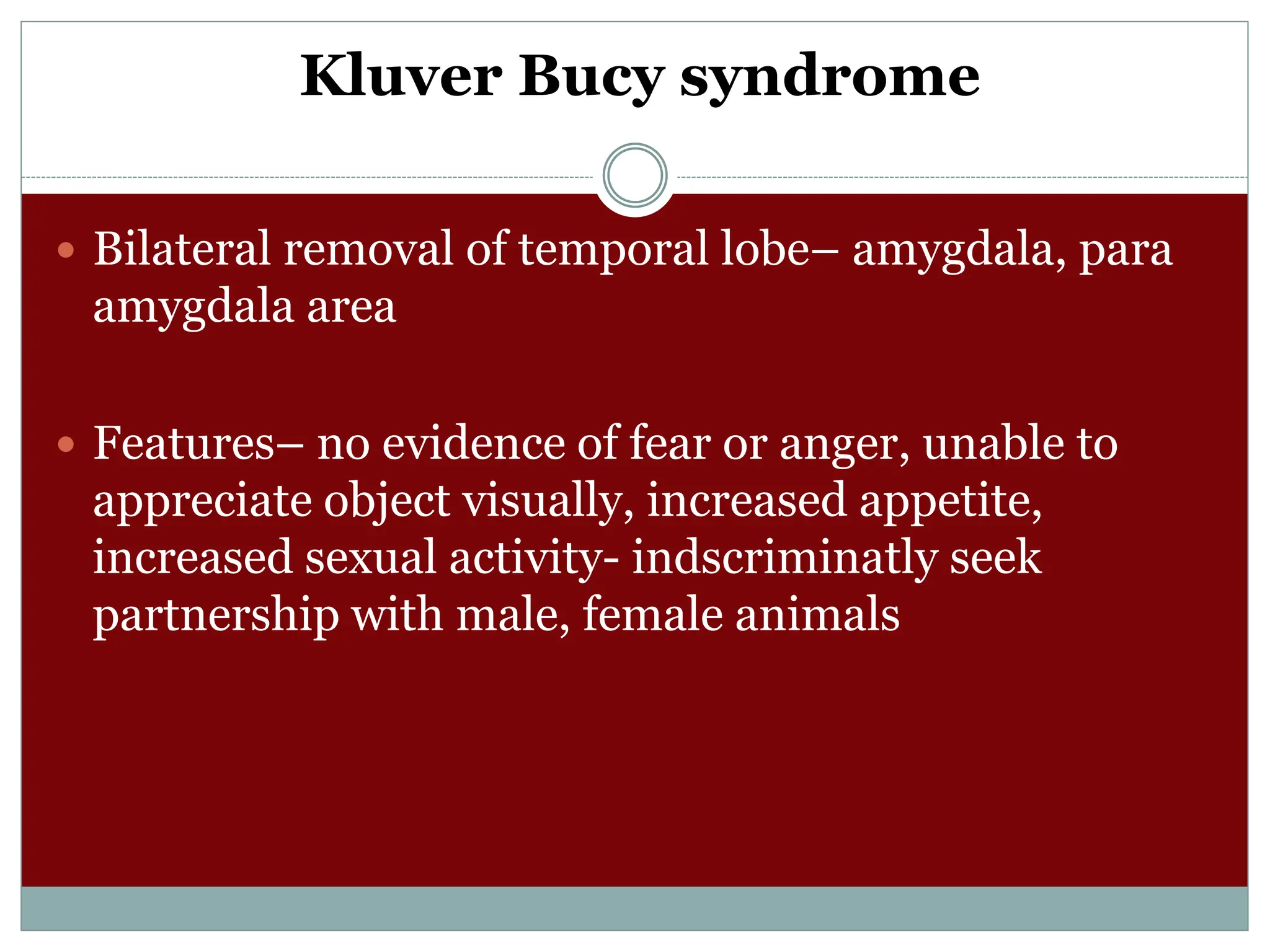 Kluver Bucy syndrome
 Bilateral removal of temporal lobe– amygdala, para
amygdala area
 Features– no evidence of fear or anger, unable to
appreciate object visually, increased appetite,
increased sexual activity- indscriminatly seek
partnership with male, female animals
 