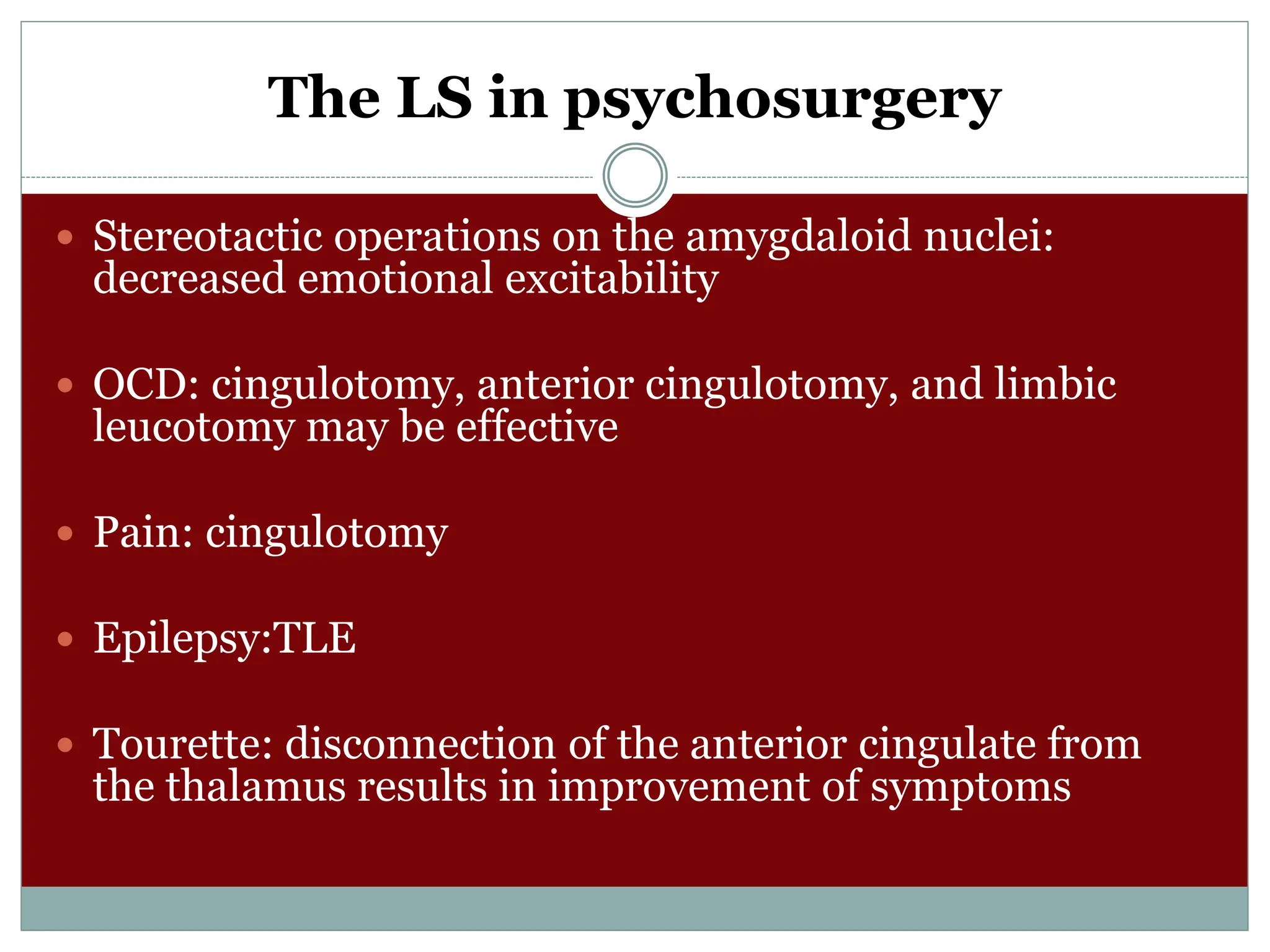 The LS in psychosurgery
 Stereotactic operations on the amygdaloid nuclei:
decreased emotional excitability
 OCD: cingulotomy, anterior cingulotomy, and limbic
leucotomy may be effective
 Pain: cingulotomy
 Epilepsy:TLE
 Tourette: disconnection of the anterior cingulate from
the thalamus results in improvement of symptoms
 