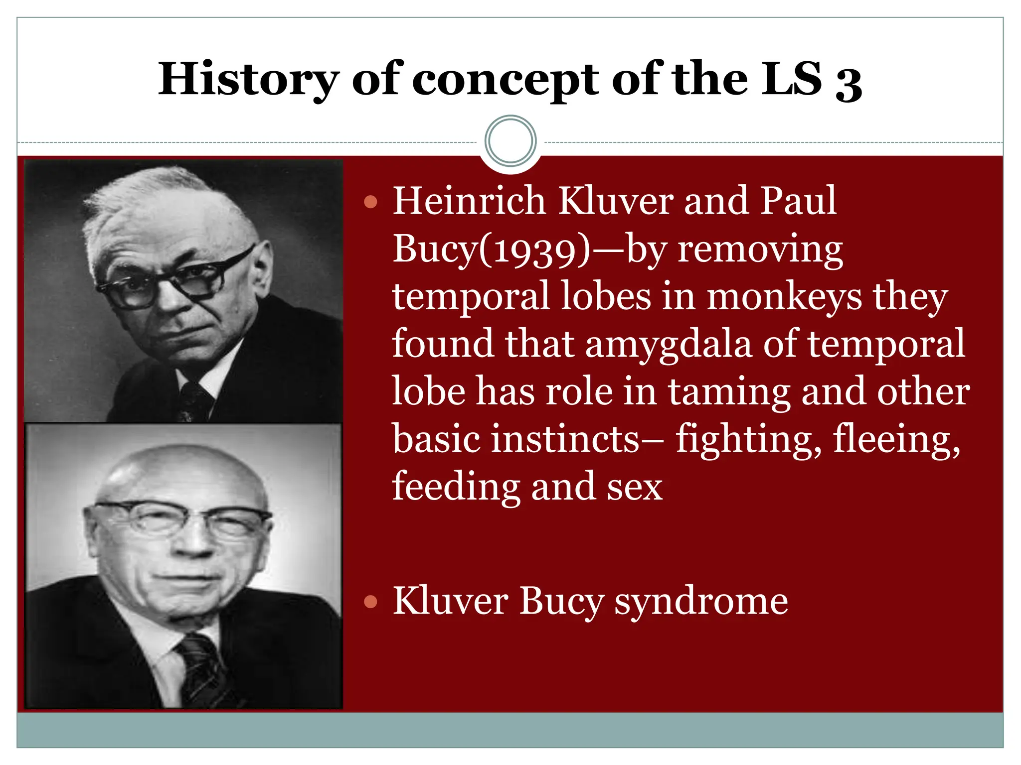 History of concept of the LS 3
 Heinrich Kluver and Paul
Bucy(1939)—by removing
temporal lobes in monkeys they
found that amygdala of temporal
lobe has role in taming and other
basic instincts– fighting, fleeing,
feeding and sex
 Kluver Bucy syndrome
 
