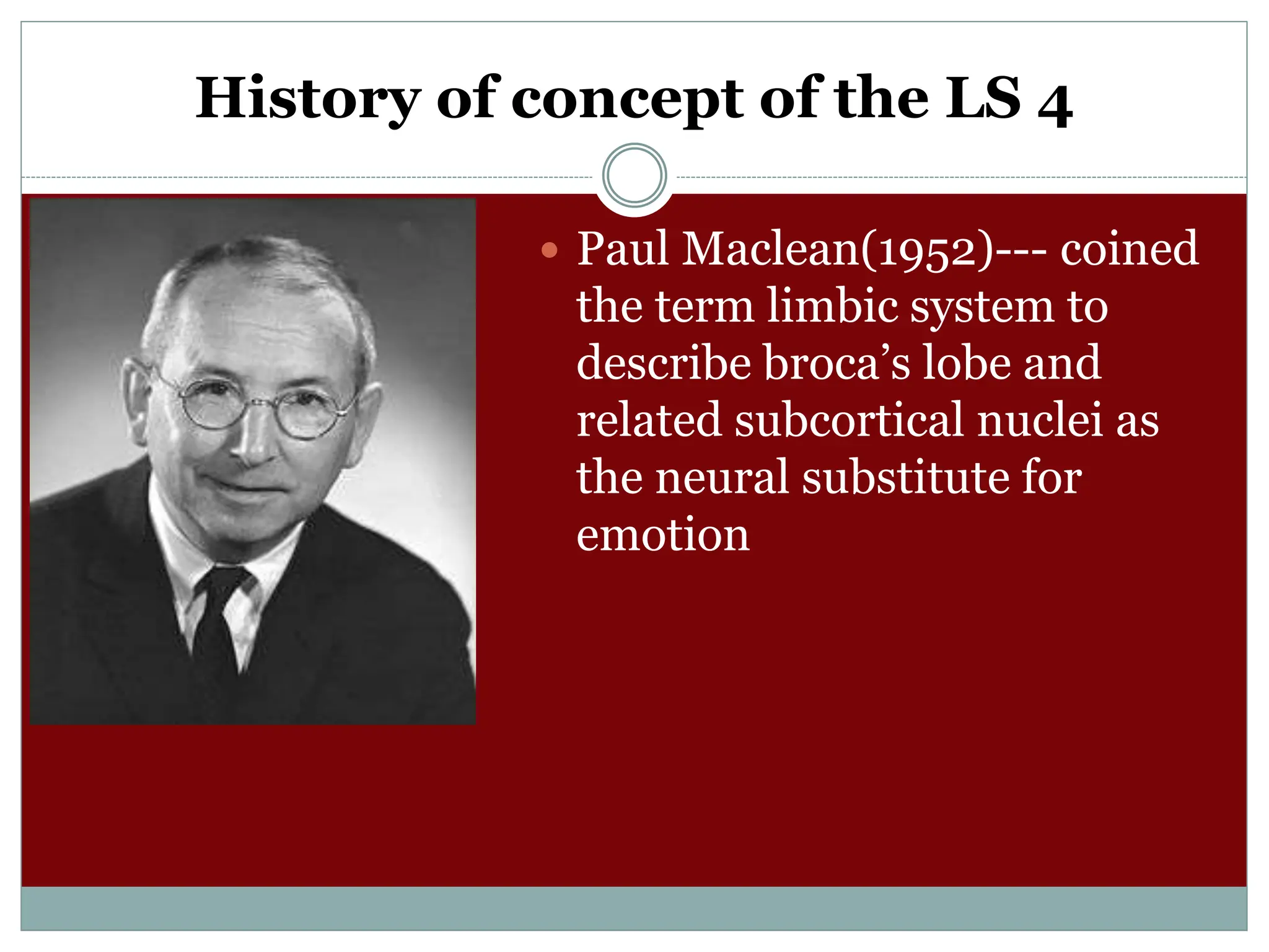 History of concept of the LS 4
 Paul Maclean(1952)--- coined
the term limbic system to
describe broca’s lobe and
related subcortical nuclei as
the neural substitute for
emotion
 