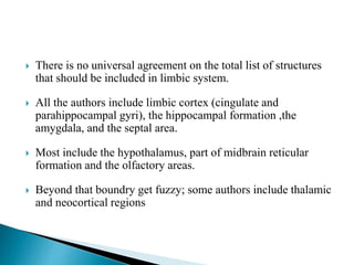  There is no universal agreement on the total list of structures
that should be included in limbic system.
 All the authors include limbic cortex (cingulate and
parahippocampal gyri), the hippocampal formation ,the
amygdala, and the septal area.
 Most include the hypothalamus, part of midbrain reticular
formation and the olfactory areas.
 Beyond that boundry get fuzzy; some authors include thalamic
and neocortical regions
 