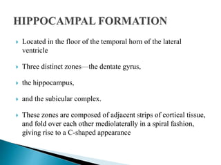  Located in the floor of the temporal horn of the lateral
ventricle
 Three distinct zones—the dentate gyrus,
 the hippocampus,
 and the subicular complex.
 These zones are composed of adjacent strips of cortical tissue,
and fold over each other mediolaterally in a spiral fashion,
giving rise to a C-shaped appearance
 