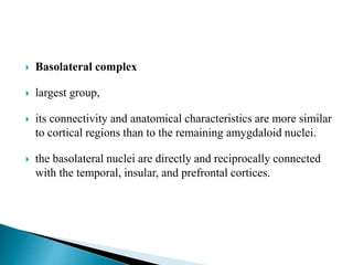  Basolateral complex
 largest group,
 its connectivity and anatomical characteristics are more similar
to cortical regions than to the remaining amygdaloid nuclei.
 the basolateral nuclei are directly and reciprocally connected
with the temporal, insular, and prefrontal cortices.
 