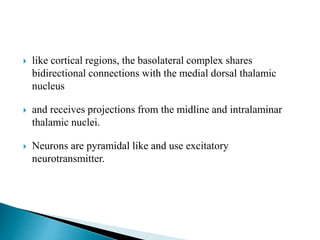  like cortical regions, the basolateral complex shares
bidirectional connections with the medial dorsal thalamic
nucleus
 and receives projections from the midline and intralaminar
thalamic nuclei.
 Neurons are pyramidal like and use excitatory
neurotransmitter.
 