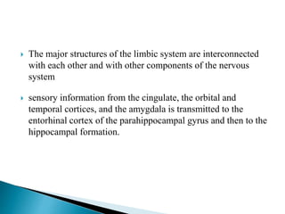  The major structures of the limbic system are interconnected
with each other and with other components of the nervous
system
 sensory information from the cingulate, the orbital and
temporal cortices, and the amygdala is transmitted to the
entorhinal cortex of the parahippocampal gyrus and then to the
hippocampal formation.
 
