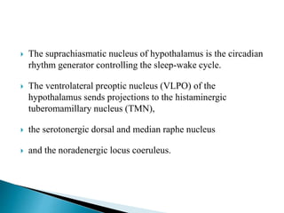  The suprachiasmatic nucleus of hypothalamus is the circadian
rhythm generator controlling the sleep-wake cycle.
 The ventrolateral preoptic nucleus (VLPO) of the
hypothalamus sends projections to the histaminergic
tuberomamillary nucleus (TMN),
 the serotonergic dorsal and median raphe nucleus
 and the noradenergic locus coeruleus.
 