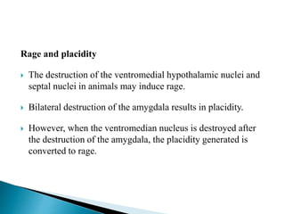 Rage and placidity
 The destruction of the ventromedial hypothalamic nuclei and
septal nuclei in animals may induce rage.
 Bilateral destruction of the amygdala results in placidity.
 However, when the ventromedian nucleus is destroyed after
the destruction of the amygdala, the placidity generated is
converted to rage.
 