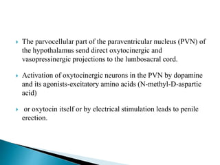  The parvocellular part of the paraventricular nucleus (PVN) of
the hypothalamus send direct oxytocinergic and
vasopressinergic projections to the lumbosacral cord.
 Activation of oxytocinergic neurons in the PVN by dopamine
and its agonists-excitatory amino acids (N-methyl-D-aspartic
acid)
 or oxytocin itself or by electrical stimulation leads to penile
erection.
 