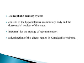  Diencephalic memory system
 consists of the hypothalamus, mammillary body and the
dorsomedial nucleus of thalamus.
 important for the storage of recent memory;
 a dysfunction of this circuit results in Korsakoff's syndrome.
 