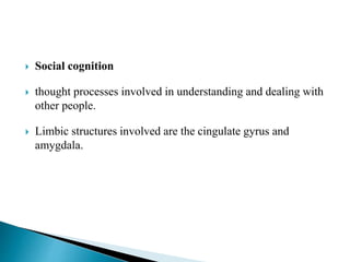  Social cognition
 thought processes involved in understanding and dealing with
other people.
 Limbic structures involved are the cingulate gyrus and
amygdala.
 