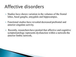  Studies have shown variation in the volumes of the frontal
lobes, basal ganglia, amygdala and hippocampus.
 Functional studies have revealed decreased prefrontal and
anterior cingulate activity.
 Recently, researchers have posited that affective and cognitive
symptomatology represents dysfunction within a network-the
anterior limbic network,
 