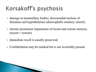  damage to mammillary bodies, dorsomedial nucleus of
thalamus and hypothalamus (diencephalic memory circuit).
 chronic prominent impairment of recent and remote memory
(recent > remote)
 Immediate recall is usually preserved.
 Confabulation may be marked but is not invariably present
 