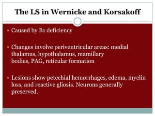 The LS in Wernicke and Korsakoff
 Caused by B1 deficiency
 Changes involve periventricular areas: medial

thalamus, hypothalamus, mamillary
bodies, PAG, reticular formation
 Lesions show petechial hemorrhages, edema, myelin

loss, and reactive gliosis. Neurons generally
preserved.

 
