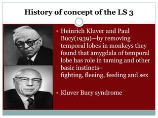 History of concept of the LS 3
 Heinrich Kluver and Paul

Bucy(1939)—by removing
temporal lobes in monkeys they
found that amygdala of temporal
lobe has role in taming and other
basic instincts–
fighting, fleeing, feeding and sex
 Kluver Bucy syndrome

 