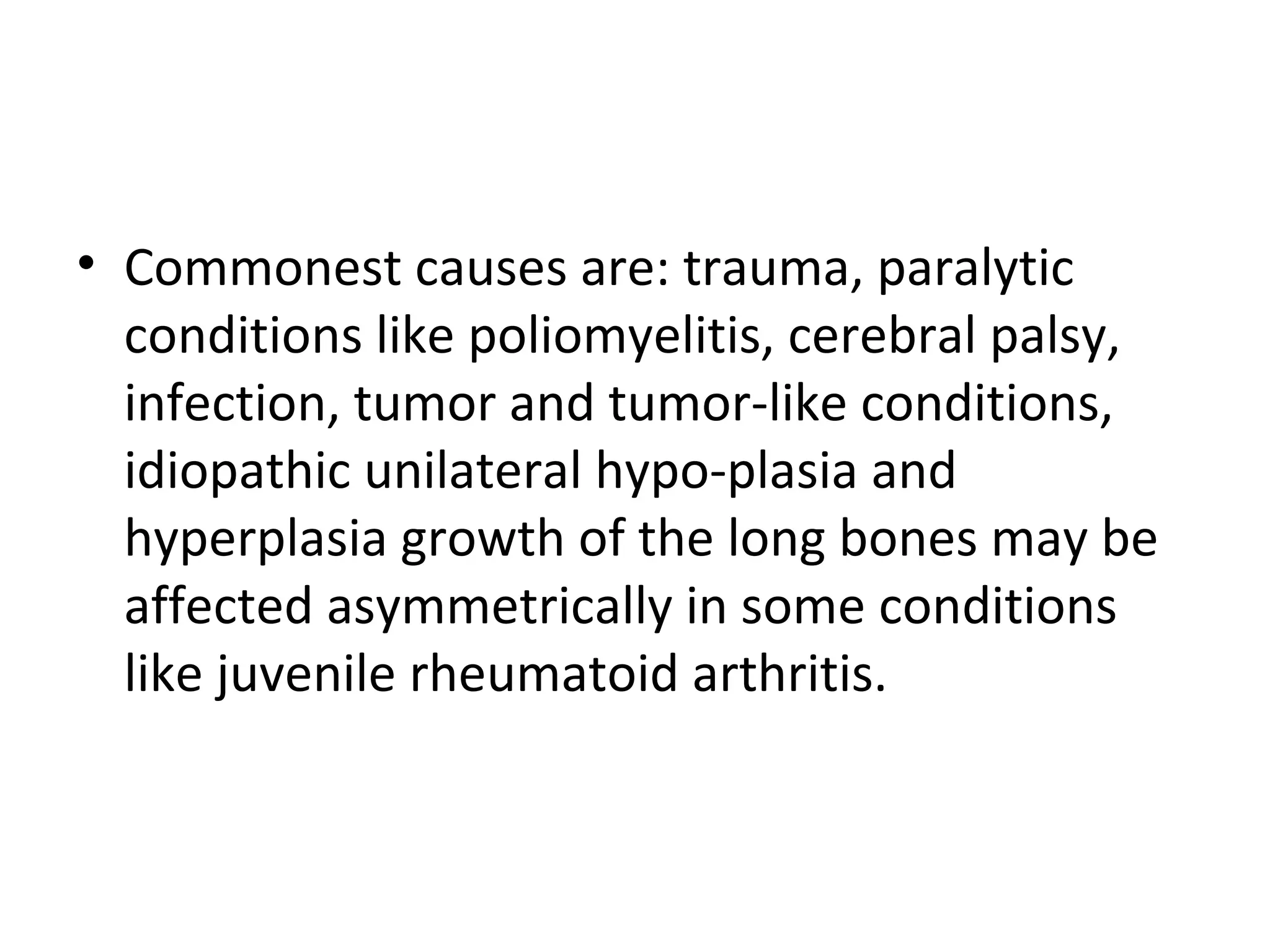 • Commonest causes are: trauma, paralytic
conditions like poliomyelitis, cerebral palsy,
infection, tumor and tumor­like conditions,
idiopathic unilateral hypo­plasia and
hyperplasia growth of the long bones may be
affected asymmetrically in some conditions
like juvenile rheumatoid arthritis.
 