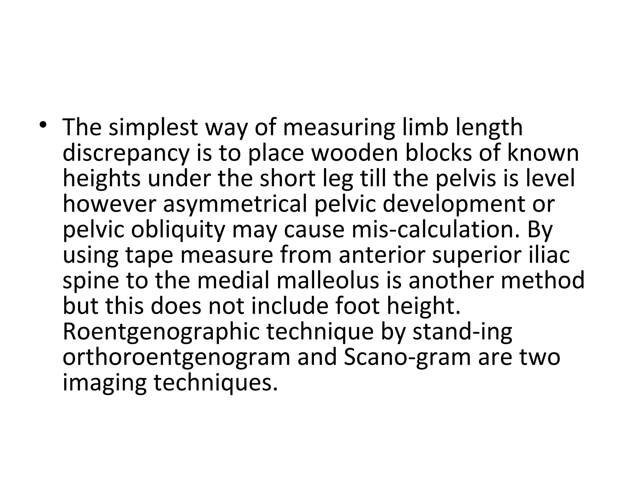 • The simplest way of measuring limb length
discrepancy is to place wooden blocks of known
heights under the short leg till the pelvis is level
however asymmetrical pelvic development or
pelvic obliquity may cause mis­calculation. By
using tape measure from anterior superior iliac
spine to the medial malleolus is another method
but this does not include foot height.
Roentgenographic technique by stand­ing
orthoroentgenogram and Scano­gram are two
imaging techniques.
 